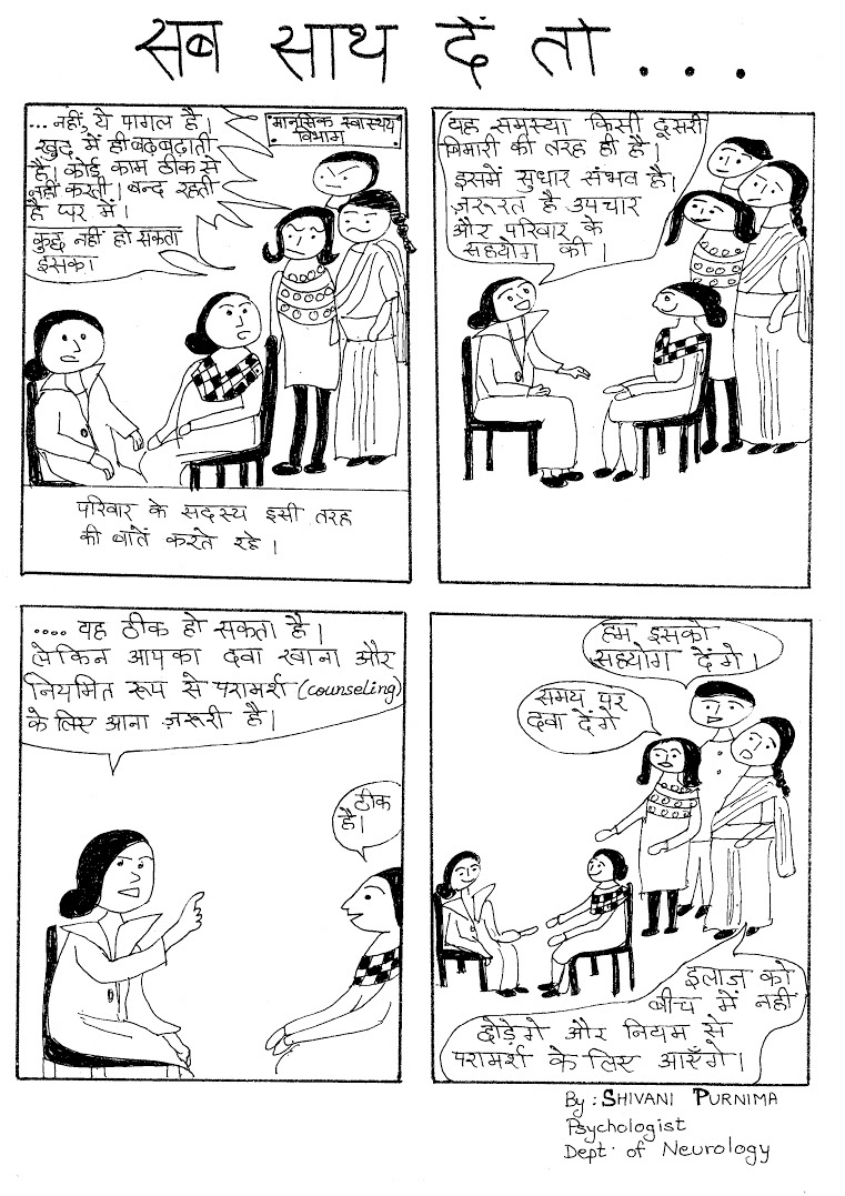 Title: If everyone stands by the patient. Panel 1 – Patient's relatives: She has gone mad. She constantly mumbles to herself, doesn't do anything and stays shut in her room. Panel 2 – Doctor: This illness is like any other and is curable with the right treatment and care. Panel 3 – You would have to take your medicines regularly and come for regular counseling sessions. Panel 4 – Family members: We will support her and make sure she does as you advise and see the treatment to its completion. Title: If everyone stands by the patient. Panel 1 – Patient's relatives: She has gone mad. She constantly mumbles to herself, doesn't do anything and stays shut in her room. Panel 2 – Doctor: This illness is like any other and is curable with the right treatment and care. Panel 3 – You would have to take your medicines regularly and come for regular counseling sessions. Panel 4 – Family members: We will support her and make sure she does as you advise and see the treatment to its completion.