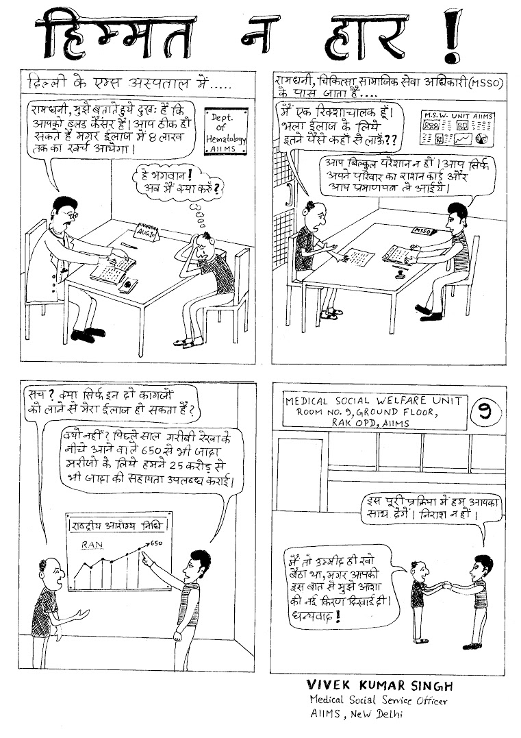 Title: Don't lose faith. Panel 1 – Ramdhani, I'm sorry to tell you that you have blood cancer. It can be treated, but it will cost around Rs 8 lakh. Ramdhani: Oh god! What am I supposed to do now? Panel 2 – Ramdhani (to the medical social service officer): I'm a rickshaw puller. How can I afford this treatment? MSSO: Do not worry. Just get your ration card and a letter from the doctor and we will help you. Panel 3 – Ramdhani: Really? Treatment is possible if I just bring these documents? MSSO: Why not? Last year we provided around Rs 25 crore for more than 650 patients who fall below the poverty line. Panel 4 – Ramdhani: I had lost all hope, but you have given me a new ray of hope. MSSO: We are going to help in any way we can. Please don't lose faith. Title: Don't lose faith. Panel 1 – Ramdhani, I'm sorry to tell you that you have blood cancer. It can be treated, but it will cost around Rs 8 lakh. Ramdhani: Oh god! What am I supposed to do now? Panel 2 – Ramdhani (to the medical social service officer): I'm a rickshaw puller. How can I afford this treatment? MSSO: Do not worry. Just get your ration card and a letter from the doctor and we will help you. Panel 3 – Ramdhani: Really? Treatment is possible if I just bring these documents? MSSO: Why not? Last year we provided around Rs 25 crore for more than 650 patients who fall below the poverty line. Panel 4 – Ramdhani: I had lost all hope, but you have given me a new ray of hope. MSSO: We are going to help in any way we can. Please don't lose faith.