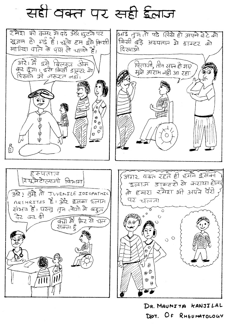 Title: Right treatment at the right time. Panel 1 – Parents: Our son Ramesh has been experiencing back and knee pains. Let's take him to the local masseuse for treatment. Masseuse: Don't worry, I'll cure him. There's no need to take him to a doctor. Panel 2 – Family friend: You're an educated man. Why are you putting your faith in this healer instead of taking him to the hospital? Ramesh: Father, it has been three years and I'm still experiencing pain. Panel 3 – Doctor: He is suffering from juvenile idiopathic arthritis, which is curable but you've delayed his treatment too much. Ramesh: Will I be able to walk again? Panel 4 – Parents: If I had brought him to the doctor in time then Ramesh would not have been disabled. Title: Right treatment at the right time. Panel 1 – Parents: Our son Ramesh has been experiencing back and knee pains. Let's take him to the local masseuse for treatment. Masseuse: Don't worry, I'll cure him. There's no need to take him to a doctor. Panel 2 – Family friend: You're an educated man. Why are you putting your faith in this healer instead of taking him to the hospital? Ramesh: Father, it has been three years and I'm still experiencing pain. Panel 3 – Doctor: He is suffering from juvenile idiopathic arthritis, which is curable but you've delayed his treatment too much. Ramesh: Will I be able to walk again? Panel 4 – Parents: If I had brought him to the doctor in time then Ramesh would not have been disabled.